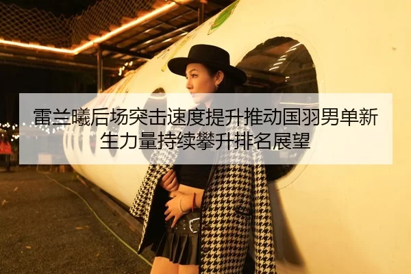 雷兰曦后场突击速度提升推动国羽男单新生力量持续攀升排名展望 | Kaiyun FIFA WorldCup