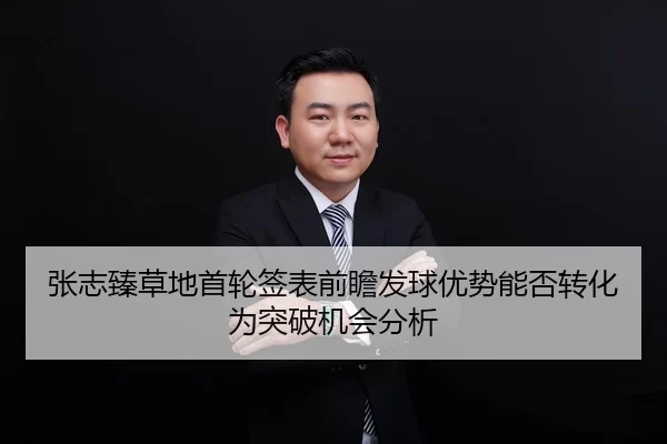 张志臻草地首轮签表前瞻发球优势能否转化为突破机会分析 | Kaiyun FIFA WorldCup