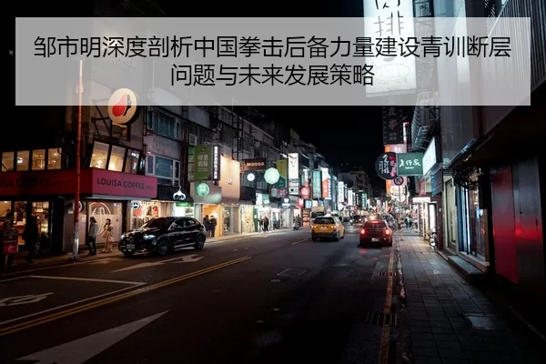邹市明深度剖析中国拳击后备力量建设青训断层问题与未来发展策略 | Kaiyun FIFA WorldCup