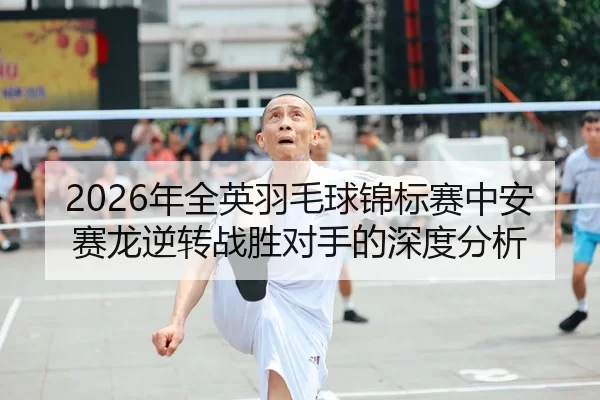 2026年全英羽毛球锦标赛中安赛龙逆转战胜对手的深度分析
