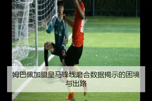 姆巴佩加盟皇马锋线磨合数据揭示的困境与出路