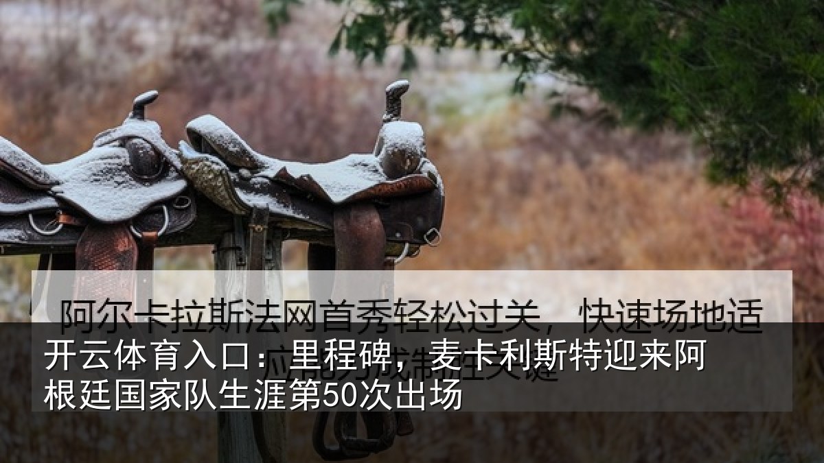 开云体育入口:里程碑,麦卡利斯特迎来阿根廷国家队生涯第50次出场