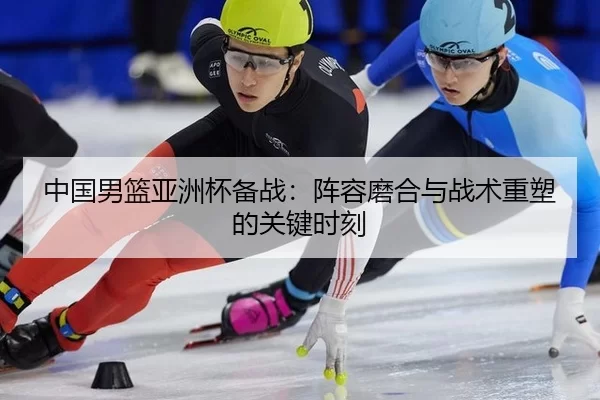 中国男篮亚洲杯备战：阵容磨合与战术重塑的关键时刻