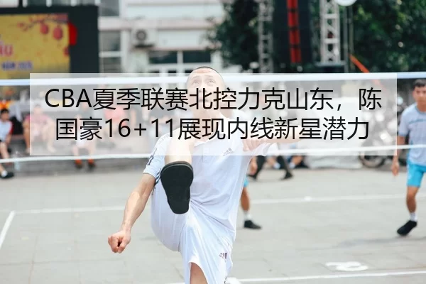 CBA夏季联赛北控力克山东，陈国豪16+11展现内线新星潜力