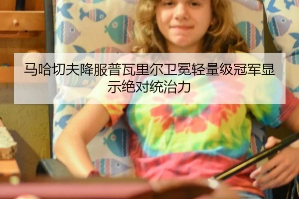 马哈切夫降服普瓦里尔卫冕轻量级冠军显示绝对统治力