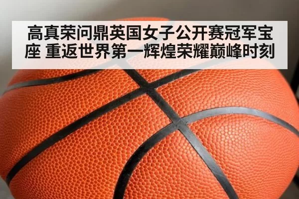 高真荣问鼎英国女子公开赛冠军宝座 重返世界第一辉煌荣耀巅峰时刻